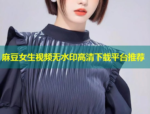 麻豆女生视频无水印高清下载平台推荐