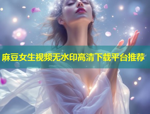 麻豆女生视频无水印高清下载平台推荐