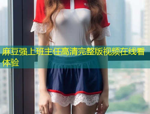 麻豆强上班主任高清完整版视频在线看体验