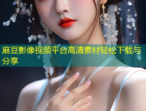 麻豆影像视频平台高清素材轻松下载与分享