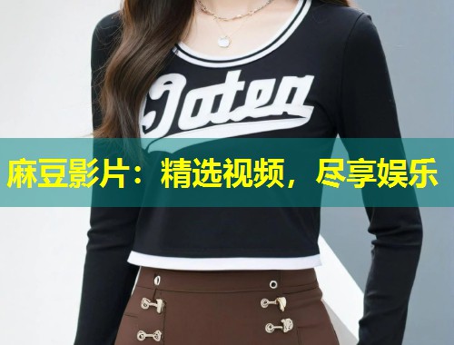 麻豆影片：精选视频，尽享娱乐