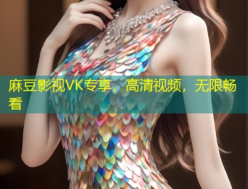 麻豆影视VK专享，高清视频，无限畅看