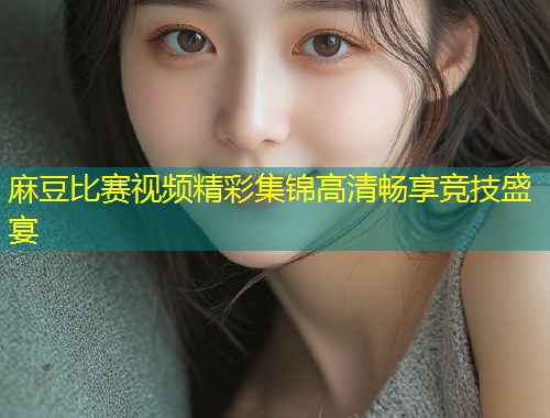 麻豆比赛视频精彩集锦高清畅享竞技盛宴