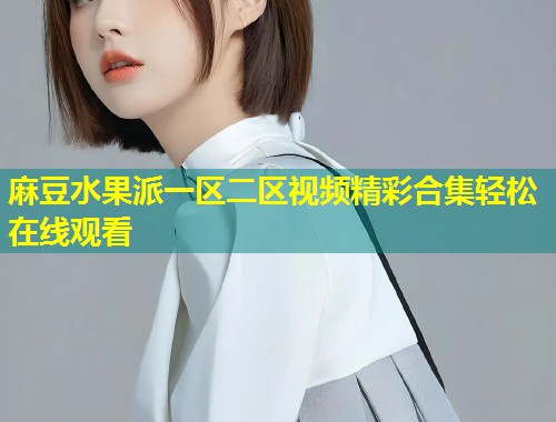 麻豆水果派一区二区视频精彩合集轻松在线观看