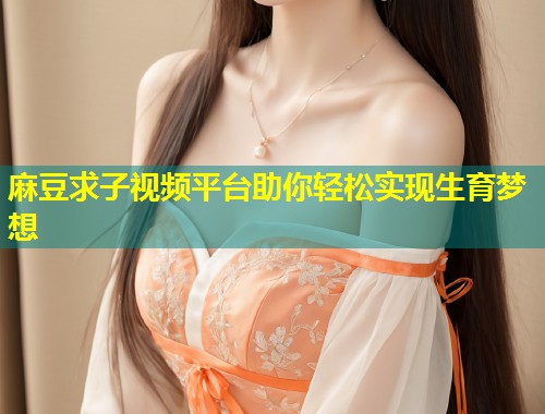麻豆求子视频平台助你轻松实现生育梦想