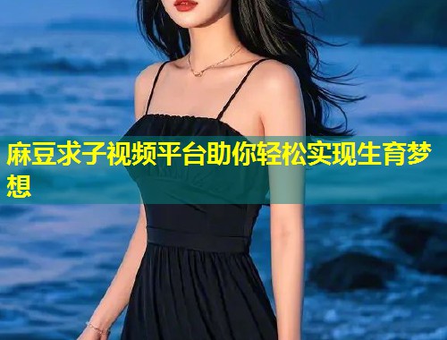 麻豆求子视频平台助你轻松实现生育梦想