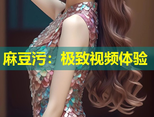 麻豆污：极致视频体验