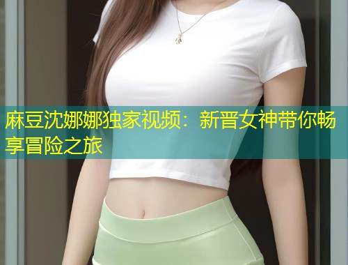 麻豆沈娜娜独家视频：新晋女神带你畅享冒险之旅