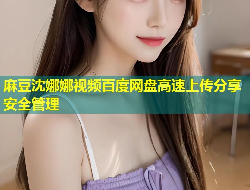 麻豆沈娜娜视频百度网盘高速上传分享安全管理