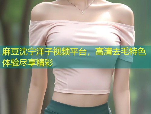 麻豆沈宁洋子视频平台，高清去毛特色体验尽享精彩