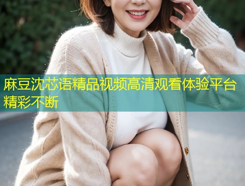 麻豆沈芯语精品视频高清观看体验平台精彩不断