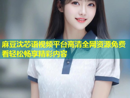 麻豆沈芯语视频平台高清全网资源免费看轻松畅享精彩内容
