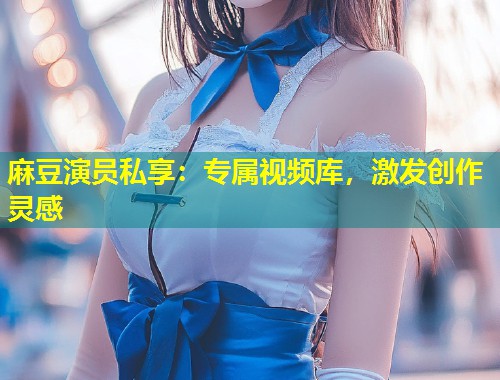 麻豆演员私享：专属视频库，激发创作灵感