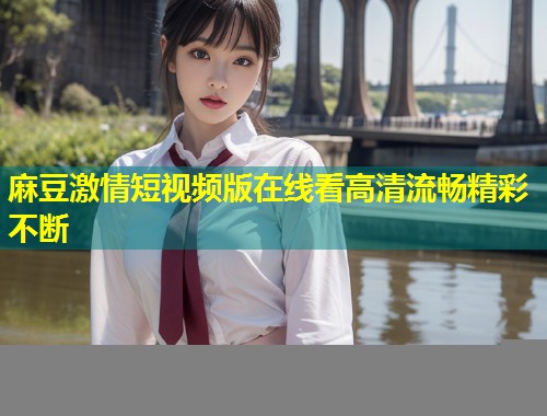 麻豆激情短视频版在线看高清流畅精彩不断