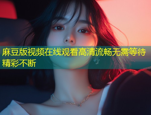 麻豆版视频在线观看高清流畅无需等待精彩不断