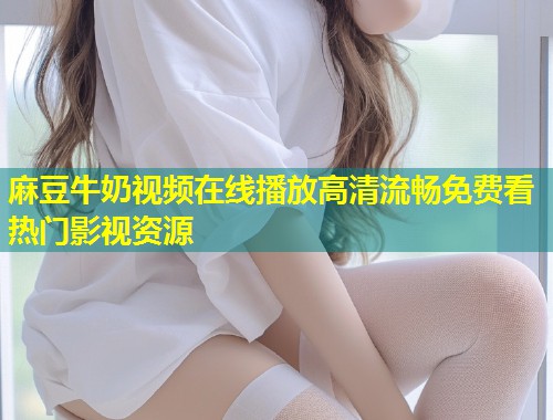 麻豆牛奶视频在线播放高清流畅免费看热门影视资源