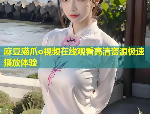 麻豆猫爪o视频在线观看高清资源极速播放体验