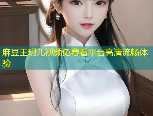 麻豆王玥儿视频免费看平台高清流畅体验