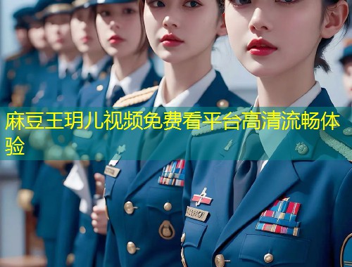 麻豆王玥儿视频免费看平台高清流畅体验