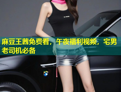 麻豆王茜免费看，午夜福利视频，宅男老司机必备
