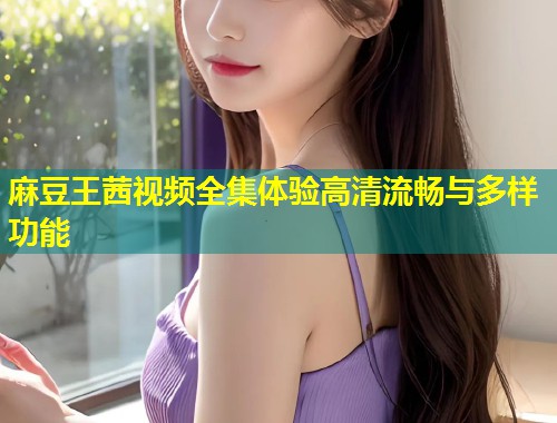 麻豆王茜视频全集体验高清流畅与多样功能