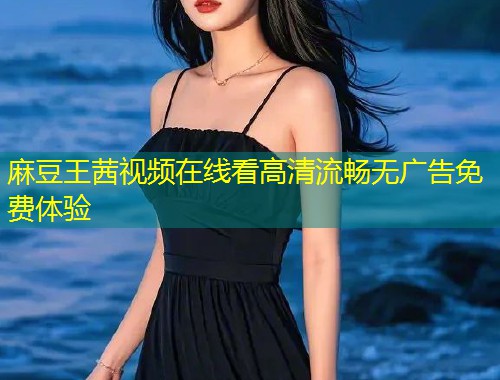 麻豆王茜视频在线看高清流畅无广告免费体验