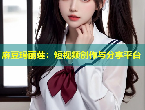 麻豆玛丽莲：短视频创作与分享平台
