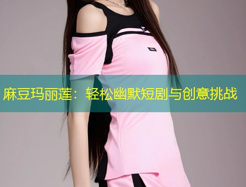 麻豆玛丽莲：轻松幽默短剧与创意挑战