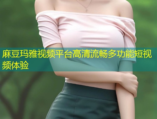 麻豆玛雅视频平台高清流畅多功能短视频体验