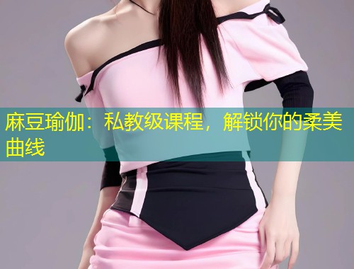 麻豆瑜伽：私教级课程，解锁你的柔美曲线