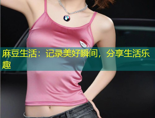 麻豆生活：记录美好瞬间，分享生活乐趣