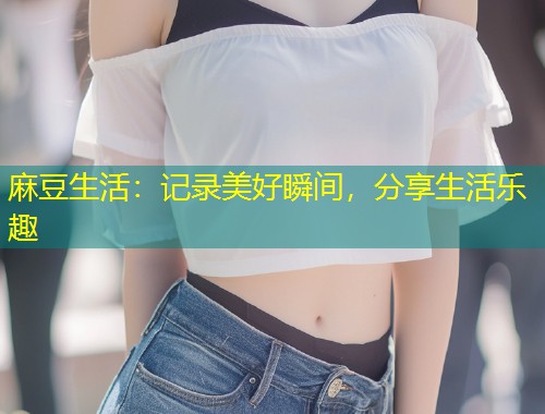 麻豆生活：记录美好瞬间，分享生活乐趣