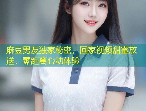 麻豆男友独家秘密，回家视频甜蜜放送，零距离心动体验