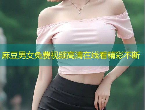 麻豆男女免费视频高清在线看精彩不断