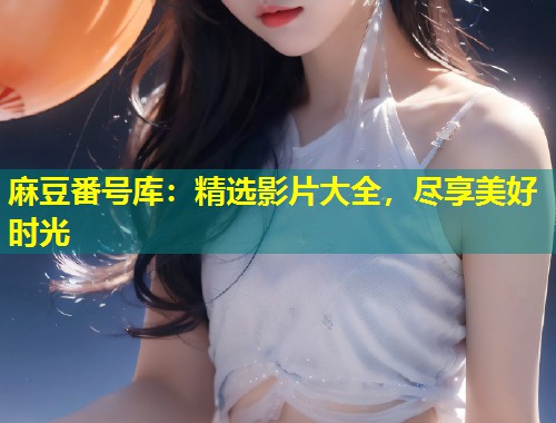 麻豆番号库：精选影片大全，尽享美好时光