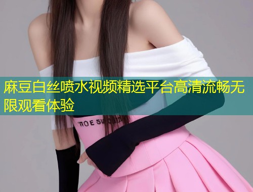 麻豆白丝喷水视频精选平台高清流畅无限观看体验