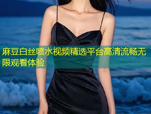 麻豆白丝喷水视频精选平台高清流畅无限观看体验