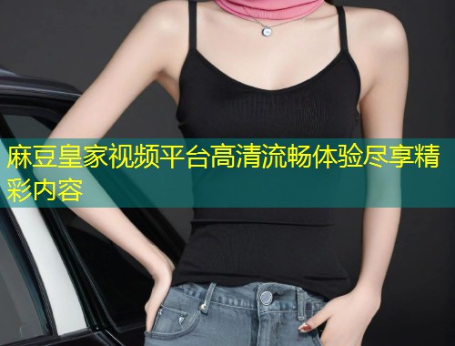 麻豆皇家视频平台高清流畅体验尽享精彩内容