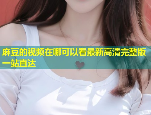 麻豆的视频在哪可以看最新高清完整版一站直达