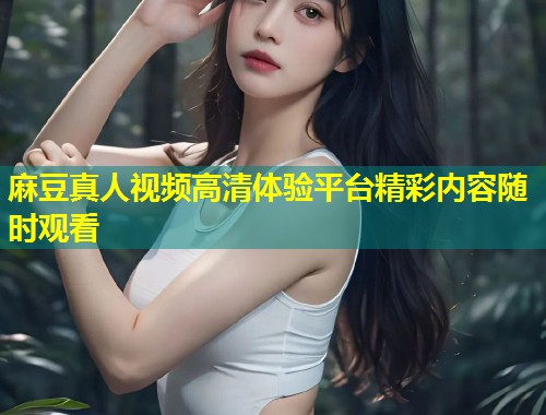 麻豆真人视频高清体验平台精彩内容随时观看