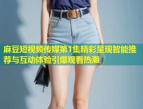 麻豆短视频传媒第1集精彩呈现智能推荐与互动体验引爆观看热潮