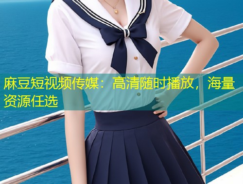 麻豆短视频传媒：高清随时播放，海量资源任选