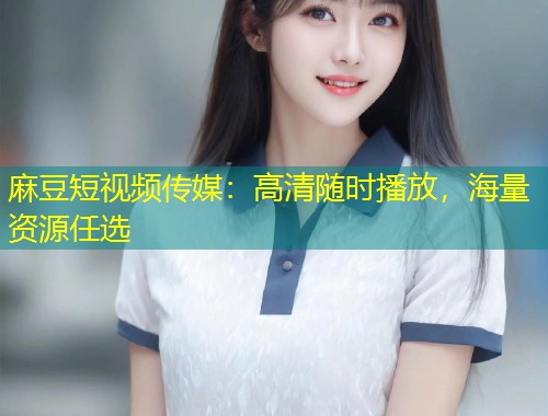 麻豆短视频传媒：高清随时播放，海量资源任选