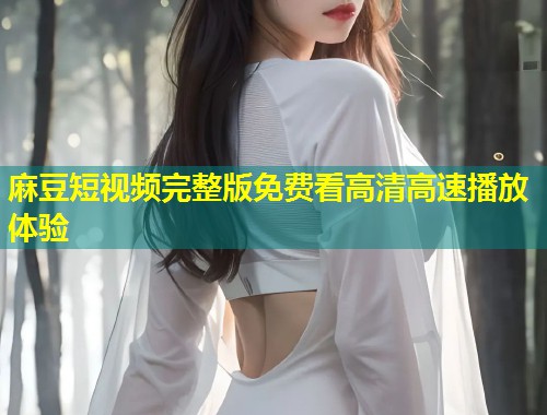 麻豆短视频完整版免费看高清高速播放体验