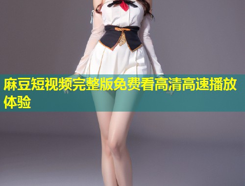 麻豆短视频完整版免费看高清高速播放体验