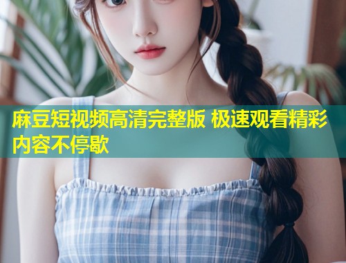麻豆短视频高清完整版 极速观看精彩内容不停歇
