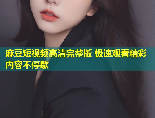 麻豆短视频高清完整版 极速观看精彩内容不停歇
