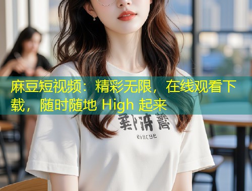 麻豆短视频：精彩无限，在线观看下载，随时随地 High 起来