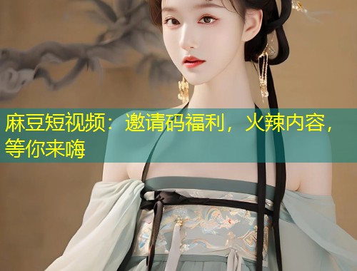 麻豆短视频：邀请码福利，火辣内容，等你来嗨
