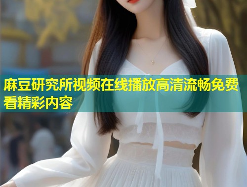 麻豆研究所视频在线播放高清流畅免费看精彩内容
